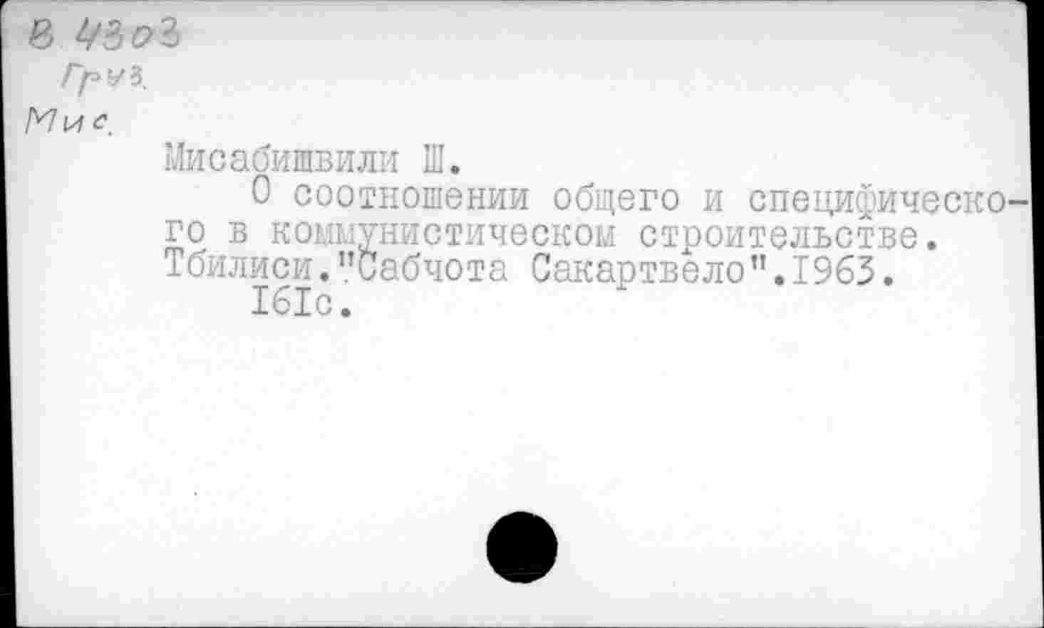 ﻿в 43 ₽3
/у>уз.
Мисабишвили Ш.
О соотношении общего и специфическо го в коммунистическом строительстве. Тбилиси."Сабчота Сакартвело”.1963.
161с.